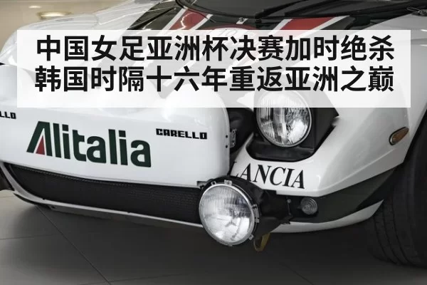 中国女足亚洲杯决赛加时绝杀韩国时隔十六年重返亚洲之巅