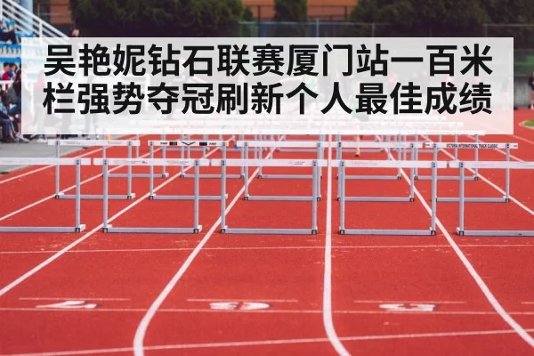 吴艳妮钻石联赛厦门站一百米栏强势夺冠刷新个人最佳成绩